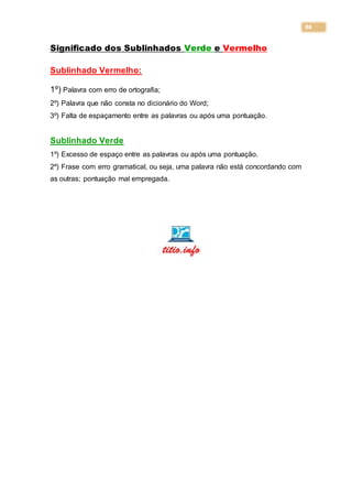 86
Significado dos Sublinhados Verde e Vermelho
Sublinhado Vermelho:
1º) Palavra com erro de ortografia;
2º) Palavra que não consta no dicionário do Word;
3º) Falta de espaçamento entre as palavras ou após uma pontuação.
Sublinhado Verde
1º) Excesso de espaço entre as palavras ou após uma pontuação.
2º) Frase com erro gramatical, ou seja, uma palavra não está concordando com
as outras; pontuação mal empregada.
 