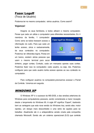 11
Fazer Logoff
(Troca de Usuário)
Podemos ter no mesmo computador, vários usuários. Como assim?
Vejamos!
Imagine os seus familiares, e todos utilizam o mesmo computador.
Pense que cada um utiliza o computador para diferentes necessidades. Ex: 4
membros da família, 1 computador.
Como seria se todos tivessem acesso a
informação do outro. Para que cada um
tenha acesso, única e exclusivamente,
de seus conteúdos no computador.
Podemos ter diferentes logins. Pense em
um banco, existem várias pessoas que
usam o mesmo terminal para sacar
dinheiro, pagar contas; Contudo, cada um manuseia apenas suas contas.
Podemos fazer isso no computador, cada usuário, ou seja, nós. Podemos
configurar para que cada usuário tenha acesso apenas ao seu conteúdo no
computador.
Para configurar usuários no computador,precisamos acessar o Painel
de Controle. Veremos em seguida.
WINDOWS XP
O Windows XP é o sucessor do MS-DOS, e das versões anteriores do
Windows para computadores pessoais, sendo considerada a maior inovação
desde o lançamento do Windows 95. A sigla XP significa “Expert”, ilustrando
bem as vantagens que esta nova versão do Windows traz, sendo elas: maior
rapidez, um design mais descontraído e uma série de opções para se
trabalhar. Atualmente ele é a antepenúltima versão criada pela companhia
chamada Microsoft. Sendo ele um sistema operacional (S.O) que controla
 