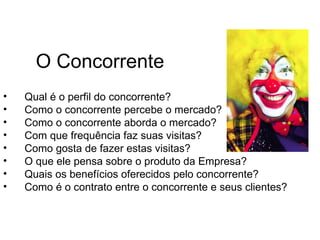 O Concorrente
•   Qual é o perfil do concorrente?
•   Como o concorrente percebe o mercado?
•   Como o concorrente aborda o mercado?
•   Com que frequência faz suas visitas?
•   Como gosta de fazer estas visitas?
•   O que ele pensa sobre o produto da Empresa?
•   Quais os benefícios oferecidos pelo concorrente?
•   Como é o contrato entre o concorrente e seus clientes?
 