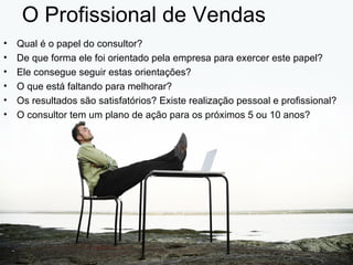 O Profissional de Vendas
•   Qual é o papel do consultor?
•   De que forma ele foi orientado pela empresa para exercer este papel?
•   Ele consegue seguir estas orientações?
•   O que está faltando para melhorar?
•   Os resultados são satisfatórios? Existe realização pessoal e profissional?
•   O consultor tem um plano de ação para os próximos 5 ou 10 anos?
 