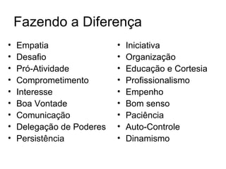Fazendo a Diferença
•   Empatia                •   Iniciativa
•   Desafio                •   Organização
•   Pró-Atividade          •   Educação e Cortesia
•   Comprometimento        •   Profissionalismo
•   Interesse              •   Empenho
•   Boa Vontade            •   Bom senso
•   Comunicação            •   Paciência
•   Delegação de Poderes   •   Auto-Controle
•   Persistência           •   Dinamismo
 