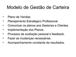 Modelo de Gestão de Carteira
•   Plano de Vendas.
•   Planejamento Estratégico Profissional.
•   Comunicar os planos aos Gestores e Clientes.
•   Implementação dos Planos.
•   Processo de avaliação pessoal e feedback.
•   Fazer as mudanças necessárias.
•   Acompanhamento constante de resultados.
 