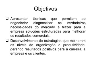 Objetivos
 Apresentar técnicas que permitem ao
  negociador    diagnosticar   as    verdadeiras
  necessidades do mercado e trazer para a
  empresa soluções estruturadas para melhorar
  os resultados comerciais.
 Desenvolvimento de estratégias que melhoram
  os níveis de organização e produtividade,
  gerando resultados positivos para a carreira, a
  empresa e os clientes.
 