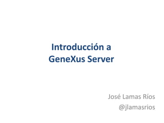 Introducción aGeneXus Server José Lamas Ríos @jlamasrios 