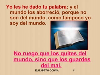 ELIZABETH OCHOA 11
Yo les he dado tu palabra; y el
mundo los aborreció, porque no
son del mundo, como tampoco yo
soy del mundo.
No ruego que los quites del
mundo, sino que los guardes
del mal.
 