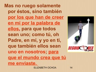 ELIZABETH OCHOA 14
Mas no ruego solamente
por éstos, sino también
por los que han de creer
en mí por la palabra de
ellos, para que todos
sean uno; como tú, oh
Padre, en mí, y yo en ti,
que también ellos sean
uno en nosotros; para
que el mundo crea que tú
me enviaste.
 