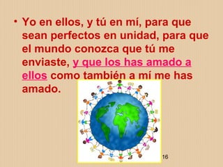 ELIZABETH OCHOA 16
• Yo en ellos, y tú en mí, para que
sean perfectos en unidad, para que
el mundo conozca que tú me
enviaste, y que los has amado a
ellos como también a mí me has
amado.
 