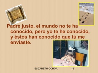 ELIZABETH OCHOA 18
Padre justo, el mundo no te ha
conocido, pero yo te he conocido,
y éstos han conocido que tú me
enviaste.
 