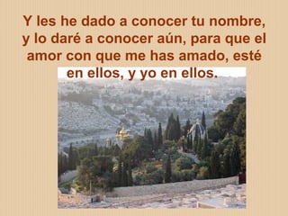 ELIZABETH OCHOA 19
Y les he dado a conocer tu nombre,
y lo daré a conocer aún, para que el
amor con que me has amado, esté
en ellos, y yo en ellos.
 