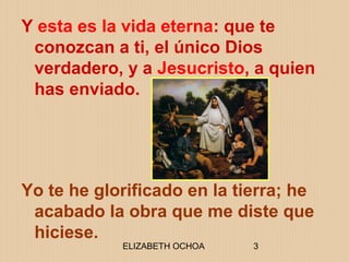ELIZABETH OCHOA 3
Y esta es la vida eterna: que te
conozcan a ti, el único Dios
verdadero, y a Jesucristo, a quien
has enviado.
Yo te he glorificado en la tierra; he
acabado la obra que me diste que
hiciese.
 
