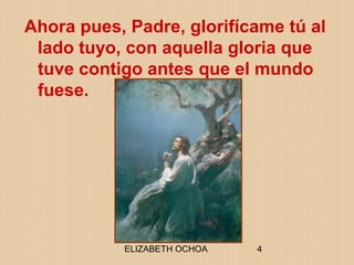 ELIZABETH OCHOA 4
Ahora pues, Padre, glorifícame tú al
lado tuyo, con aquella gloria que
tuve contigo antes que el mundo
fuese.
 