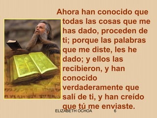 ELIZABETH OCHOA 6
Ahora han conocido que
todas las cosas que me
has dado, proceden de
ti; porque las palabras
que me diste, les he
dado; y ellos las
recibieron, y han
conocido
verdaderamente que
salí de ti, y han creído
que tú me enviaste.
 