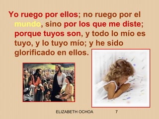 ELIZABETH OCHOA 7
Yo ruego por ellos; no ruego por el
mundo, sino por los que me diste;
porque tuyos son, y todo lo mío es
tuyo, y lo tuyo mío; y he sido
glorificado en ellos.
 