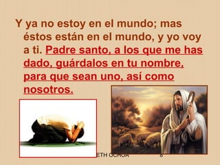 ELIZABETH OCHOA 8
Y ya no estoy en el mundo; mas
éstos están en el mundo, y yo voy
a ti. Padre santo, a los que me has
dado, guárdalos en tu nombre,
para que sean uno, así como
nosotros.
 