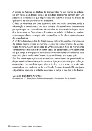 10 - Manual do Consumidor Bancário - OAB-RJ
A edição do Código de Defesa do Consumidor foi um marco de cidada-
nia em nosso país. Desde então, os cidadãos brasileiros contam com um
poderoso instrumento que representa um caminho efetivo na busca da
qualidade, da transparência e da cidadania.
O fato de vivermos em uma economia cada vez mais complexa, onde a
informação e a consciência dos seus direitos são os melhores mecanismos
para proteger os consumidores de atitudes abusivas e desleais por parte
dos fornecedores. Dessa forma, Estado e sociedade civil devem canalizar
esforços para fazer com que cada consumidor tenha pleno conhecimento
de seus direitos.
A Ordem dosAdvogados do Brasil,exerce relevante papel na manutenção
do Estado Democrático de Direito e pelo fiel cumprimento da Consti-
tuição Federal.Assim, as funções da OAB extrapolam hoje as meramente
corporativas e buscam o bem estar social da coletividade, principalmente
no que tange a divulgação e consolidação da democracia econômica e no
exercício pleno do Estado Democrático de Direito em nosso país.
Por fim, temos que o presente manual, certamente será de grande utilida-
de para o cidadão comum, pois, a mesma é peça importante para reforçar
os objetivos dos que lutam pela alteração dos rumos atuais da sociedade,
moldando-a nos parâmetros de um Estado Democrático de Direito justo
e igualitário, podendo o cidadão conhecer e exigir o que lhe é de direito.
Luciano Bandeira Arantes
(Presidente da 57ª Subseção da Ordem dos Advogados – Seccional do Rio de Janeiro)
 