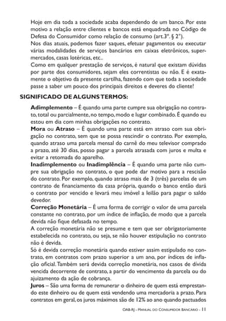 OAB-RJ - Manual do Consumidor Bancário - 11
Hoje em dia toda a sociedade acaba dependendo de um banco. Por este
motivo a relação entre clientes e bancos está enquadrada no Código de
Defesa do Consumidor como relação de consumo (art.3º. § 2°).
Nos dias atuais, podemos fazer saques, efetuar pagamentos ou executar
várias modalidades de serviços bancários em caixas eletrônicos, super-
mercados, casas lotéricas, etc..
Como em qualquer prestação de serviços, é natural que existam dúvidas
por parte dos consumidores, sejam eles correntistas ou não. E é exata-
mente o objetivo da presente cartilha, fazendo com que toda a sociedade
passe a saber um pouco dos principais direitos e deveres do cliente!
SIGNIFICADO DE ALGUNSTERMOS:
Adimplemento – É quando uma parte cumpre sua obrigação no contra-
to,total ou parcialmente,no tempo,modo e lugar combinado.É quando eu
estou em dia com minhas obrigações no contrato.
Mora ou Atraso – É quando uma parte está em atraso com sua obri-
gação no contrato, sem que se possa rescindir o contrato. Por exemplo,
quando atraso uma parcela mensal do carnê do meu televisor comprado
a prazo, até 30 dias, posso pagar a parcela atrasada com juros e multa e
evitar a retomada do aparelho.
Inadimplemento ou Inadimplência – É quando uma parte não cum-
pre sua obrigação no contrato, o que pode dar motivo para a rescisão
do contrato. Por exemplo, quando atraso mais de 3 (três) parcelas de um
contrato de financiamento da casa própria, quando o banco então dará
o contrato por vencido e levará meu imóvel a leilão para pagar o saldo
devedor.
Correção Monetária – É uma forma de corrigir o valor de uma parcela
constante no contrato, por um índice de inflação, de modo que a parcela
devida não fique defasada no tempo.
A correção monetária não se presume e tem que ser obrigatoriamente
estabelecida no contrato, ou seja, se não houver estipulação no contrato
não é devida.
Só é devida correção monetária quando estiver assim estipulado no con-
trato, em contratos com prazo superior a um ano, por índices de infla-
ção oficial.Também será devida correção monetária, nos casos de dívida
vencida decorrente de contrato, a partir do vencimento da parcela ou do
ajuizamento da ação de cobrança.
Juros – São uma forma de remunerar o dinheiro de quem está emprestan-
do este dinheiro ou de quem está vendendo uma mercadoria a prazo. Para
contratos em geral,os juros máximos são de 12% ao ano quando pactuados
 