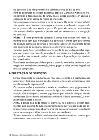 12 - Manual do Consumidor Bancário - OAB-RJ
no contrato. E, se não previstos no contrato, serão de 6% ao ano.
Para os contratos de dívidas bancárias, cabe ao Conselho Monetário Na-
cional fixar a taxa máxima de juros, mas a Justiça entende ser abusiva a
cobrança de juros acima da média do mercado.
Existem juros remuneratórios e juros de mora. Os juros remuneratórios
são aqueles descritos no contrato para remunerar o dinheiro emprestado
ou as parcelas de uma venda a prazo. Os juros de mora, ou moratórios,
são aqueles devidos quando a pessoa está em atraso com sua obrigação
no contrato.
Multa – É uma penalidade aplicável à parte que estiver em mora ou
inadimplente com suas obrigações no contrato.A multa tem que constar
de cláusula escrita no contrato e não pode superar 2% da parcela devida
nos contratos de consumo, bancários e de imóveis em geral.
Também pode haver penalidades como perda de parte das parcelas pagas
por um imóvel em caso de rescisão do contrato por inadimplência do
comprador,mas estas não podem ser abusivas sob pena da Justiça invalidá-
las ou reduzi-las.
Pode haver também penalidade para o caso do vendedor demorar a en-
tregar um imóvel em construção, como pagar o valor de um aluguel por
mês ao comprador.
A PRESTAÇÃO DE SERVIÇOS:
Sendo correntista de um banco ou não, você é cliente e a instituição não
pode fazer distinção quanto ao dia, horário e local de atendimento para
recebimento de pagamentos!
Os bancos estão autorizados a celebrar convênios para pagamento de
tributos, prêmios de seguros, contas de água, luz, telefone etc. Mas a ins-
tituição não é obrigada a aceitar pagamento por meio de cheques de não
correntista. Já se a forma utilizada for dinheiro (cédula ou moeda), a obri-
gatoriedade passa a existir.
Ainda, o banco não pode forçar o cliente ou não cliente a efetuar paga-
mentos pelo sistema de auto-atendimento (este serviço não pode ser co-
brado). Esta é uma prática abusiva, uma vez que o consumidor tem direito
a usar o meio que melhor atenda às suas necessidades.
Todo correntista tem direito ao fornecimento de um extrato mensal, gra-
tuitamente, contendo toda a movimentação do mês.
 