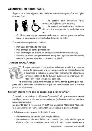 OAB-RJ - Manual do Consumidor Bancário - 13
ATENDIMENTO PRIORITÁRIO:
Segundo as normas vigentes, têm direito ao atendimento prioritário nas agên-
cias bancárias:
•	 As pessoas com deficiência física,
mental, múltipla ou com ostomia;
•	 As pessoas que tenham sua mobilida-
de reduzida, temporária ou definitivamen-
te;
•	 Os idosos, ou seja, pessoas com 60 anos ou mais; as gestantes; as lac-
tantes e as pessoas acompanhadas de bebês de colo,
Esse atendimento prioritário se dará:
•	 Por lugar privilegiado nas filas;
•	 Pela entrega de senha preferencial;
•	 Pela destinação de guichê de caixa para atendimento exclusivo;
•	 Por outros meios que promovam e assegurem a prioridade no atendi-
mento às pessoas que têm o direito a recebê-lo.
TARIFAS BANCÁRIAS:
É importante que o consumidor saiba que a tarifa é a remune-
ração do banco por um serviço prestado ao cliente. Somente
é permitida a cobrança dos serviços previamente informados,
com antecedência de 30 dias,em quadros demonstrativos afi-
xados em locais visíveis das agências.
As alterações, tanto para inclusão de novas tarifas quanto para rea-
juste das já cobradas, também terão que ser comunicadas com o mesmo
prazo de antecedência.
Existem alguns itens que os bancos não podem tarifar:
Os serviços bancários considerados "essenciais" são gratuitos, observado,
em alguns casos, o número de ocorrências (utilização) máximo previsto
na regulamentação.
De acordo com a Resolução nº 3919 do Conselho Monetário Nacional,
são os seguintes os "serviços bancários essenciais" a pessoas físicas:
- Relativos à conta corrente de depósito à vista:
•	 Fornecimento de cartão com função débito;
•	 Fornecimento de dez folhas de cheques por mês, desde que o
cliente reúna os requisitos para utilização de cheque, conforme a
 