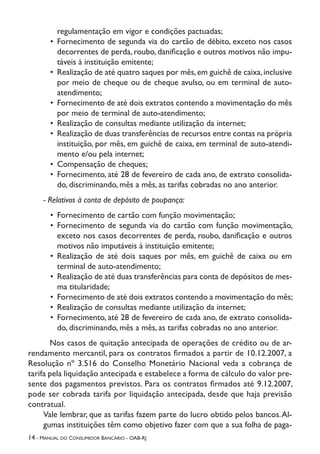 14 - Manual do Consumidor Bancário - OAB-RJ
regulamentação em vigor e condições pactuadas;
•	 Fornecimento de segunda via do cartão de débito, exceto nos casos
decorrentes de perda, roubo, danificação e outros motivos não impu-
táveis à instituição emitente;
•	 Realização de até quatro saques por mês,em guichê de caixa,inclusive
por meio de cheque ou de cheque avulso, ou em terminal de auto-
atendimento;
•	 Fornecimento de até dois extratos contendo a movimentação do mês
por meio de terminal de auto-atendimento;
•	 Realização de consultas mediante utilização da internet;
•	 Realização de duas transferências de recursos entre contas na própria
instituição, por mês, em guichê de caixa, em terminal de auto-atendi-
mento e/ou pela internet;
•	 Compensação de cheques;
•	 Fornecimento, até 28 de fevereiro de cada ano, de extrato consolida-
do, discriminando, mês a mês, as tarifas cobradas no ano anterior.
- Relativos à conta de depósito de poupança:
•	 Fornecimento de cartão com função movimentação;
•	 Fornecimento de segunda via do cartão com função movimentação,
exceto nos casos decorrentes de perda, roubo, danificação e outros
motivos não imputáveis à instituição emitente;
•	 Realização de até dois saques por mês, em guichê de caixa ou em
terminal de auto-atendimento;
•	 Realização de até duas transferências para conta de depósitos de mes-
ma titularidade;
•	 Fornecimento de até dois extratos contendo a movimentação do mês;
•	 Realização de consultas mediante utilização da internet;
•	 Fornecimento, até 28 de fevereiro de cada ano, de extrato consolida-
do, discriminando, mês a mês, as tarifas cobradas no ano anterior.
Nos casos de quitação antecipada de operações de crédito ou de ar-
rendamento mercantil, para os contratos firmados a partir de 10.12.2007, a
Resolução nº 3.516 do Conselho Monetário Nacional veda a cobrança de
tarifa pela liquidação antecipada e estabelece a forma de cálculo do valor pre-
sente dos pagamentos previstos. Para os contratos firmados até 9.12.2007,
pode ser cobrada tarifa por liquidação antecipada, desde que haja previsão
contratual.
Vale lembrar, que as tarifas fazem parte do lucro obtido pelos bancos.Al-
gumas instituições têm como objetivo fazer com que a sua folha de paga-
 