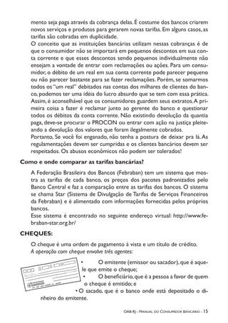 OAB-RJ - Manual do Consumidor Bancário - 15
mento seja paga através da cobrança delas. É costume dos bancos criarem
novos serviços e produtos para gerarem novas tarifas. Em alguns casos, as
tarifas são cobradas em duplicidade.
O conceito que as instituições bancárias utilizam nessas cobranças é de
que o consumidor não se importará em pequenos descontos em sua con-
ta corrente e que esses descontos sendo pequenos individualmente não
ensejam a vontade de entrar com reclamações ou ações. Para um consu-
midor, o débito de um real em sua conta corrente pode parecer pequeno
ou não parecer bastante para se fazer reclamações. Porém, se somarmos
todos os “um real” debitados nas contas dos milhares de clientes do ban-
co, podemos ter uma idéia do lucro absurdo que se tem com essa prática.
Assim, é aconselhável que os consumidores guardem seus extratos.A pri-
meira coisa a fazer é reclamar junto ao gerente do banco e questionar
todos os débitos da conta corrente. Não existindo devolução da quantia
paga, deve-se procurar o PROCON ou entrar com ação na justiça pleite-
ando a devolução dos valores que foram ilegalmente cobrados.
Portanto, Se você foi enganado, não tenha a postura de deixar pra lá.As
regulamentações devem ser cumpridas e os clientes bancários devem ser
respeitados. Os abusos econômicos não podem ser tolerados!
Como e onde comparar as tarifas bancárias?
A Federação Brasileira dos Bancos (Febraban) tem um sistema que mos-
tra as tarifas de cada banco, os preços dos pacotes padronizados pelo
Banco Central e faz a comparação entre as tarifas dos bancos. O sistema
se chama Star (Sistema de Divulgação de Tarifas de Serviços Financeiros
da Febraban) e é alimentado com informações fornecidas pelos próprios
bancos.
Esse sistema é encontrado no seguinte endereço virtual: http://www.fe-
braban-star.org.br/
CHEQUES:
O cheque é uma ordem de pagamento à vista e um título de crédito.
A operação com cheque envolve três agentes:
•	 O emitente (emissor ou sacador),que é aque-
le que emite o cheque;
•	 O beneficiário,que é a pessoa a favor de quem
o cheque é emitido; e
•	O sacado, que é o banco onde está depositado o di-
nheiro do emitente.
 