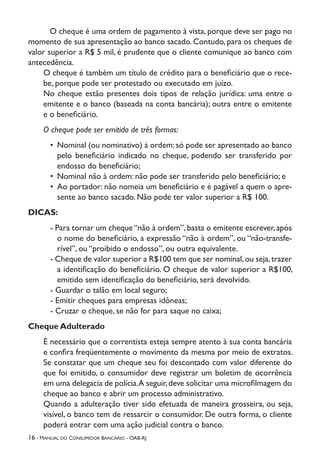 16 - Manual do Consumidor Bancário - OAB-RJ
O cheque é uma ordem de pagamento à vista, porque deve ser pago no
momento de sua apresentação ao banco sacado. Contudo, para os cheques de
valor superior a R$ 5 mil, é prudente que o cliente comunique ao banco com
antecedência.
O cheque é também um título de crédito para o beneficiário que o rece-
be, porque pode ser protestado ou executado em juízo.
No cheque estão presentes dois tipos de relação jurídica: uma entre o
emitente e o banco (baseada na conta bancária); outra entre o emitente
e o beneficiário.
O cheque pode ser emitido de três formas:
•	 Nominal (ou nominativo) à ordem:só pode ser apresentado ao banco
pelo beneficiário indicado no cheque, podendo ser transferido por
endosso do beneficiário;
•	 Nominal não à ordem: não pode ser transferido pelo beneficiário; e
•	 Ao portador: não nomeia um beneficiário e é pagável a quem o apre-
sente ao banco sacado. Não pode ter valor superior a R$ 100.
DICAS:
- Para tornar um cheque“não à ordem”,basta o emitente escrever,após
o nome do beneficiário, a expressão “não à ordem”, ou “não-transfe-
rível”, ou “proibido o endosso”, ou outra equivalente.
- Cheque de valor superior a R$100 tem que ser nominal,ou seja,trazer
a identificação do beneficiário. O cheque de valor superior a R$100,
emitido sem identificação do beneficiário, será devolvido.
- Guardar o talão em local seguro;
- Emitir cheques para empresas idôneas;
- Cruzar o cheque, se não for para saque no caixa;
Cheque Adulterado
É necessário que o correntista esteja sempre atento à sua conta bancária
e confira freqüentemente o movimento da mesma por meio de extratos.
Se constatar que um cheque seu foi descontado com valor diferente do
que foi emitido, o consumidor deve registrar um boletim de ocorrência
em uma delegacia de polícia.A seguir,deve solicitar uma microfilmagem do
cheque ao banco e abrir um processo administrativo.
Quando a adulteração tiver sido efetuada de maneira grosseira, ou seja,
visível, o banco tem de ressarcir o consumidor. De outra forma, o cliente
poderá entrar com uma ação judicial contra o banco.
 
