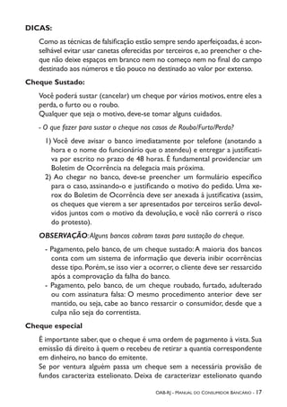 OAB-RJ - Manual do Consumidor Bancário - 17
DICAS:
Como as técnicas de falsificação estão sempre sendo aperfeiçoadas,é acon-
selhável evitar usar canetas oferecidas por terceiros e, ao preencher o che-
que não deixe espaços em branco nem no começo nem no final do campo
destinado aos números e tão pouco no destinado ao valor por extenso.
Cheque Sustado:
Você poderá sustar (cancelar) um cheque por vários motivos, entre eles a
perda, o furto ou o roubo.
Qualquer que seja o motivo, deve-se tomar alguns cuidados.
- O que fazer para sustar o cheque nos casos de Roubo/Furto/Perda?
1) Você deve avisar o banco imediatamente por telefone (anotando a
hora e o nome do funcionário que o atendeu) e entregar a justificati-
va por escrito no prazo de 48 horas. É fundamental providenciar um
Boletim de Ocorrência na delegacia mais próxima.
2) Ao chegar no banco, deve-se preencher um formulário específico
para o caso, assinando-o e justificando o motivo do pedido. Uma xe-
rox do Boletim de Ocorrência deve ser anexada à justificativa (assim,
os cheques que vierem a ser apresentados por terceiros serão devol-
vidos juntos com o motivo da devolução, e você não correrá o risco
do protesto).
OBSERVAÇÃO:Alguns bancos cobram taxas para sustação do cheque.
- Pagamento, pelo banco, de um cheque sustado:A maioria dos bancos
conta com um sistema de informação que deveria inibir ocorrências
desse tipo. Porém, se isso vier a ocorrer, o cliente deve ser ressarcido
após a comprovação da falha do banco.
- Pagamento, pelo banco, de um cheque roubado, furtado, adulterado
ou com assinatura falsa: O mesmo procedimento anterior deve ser
mantido, ou seja, cabe ao banco ressarcir o consumidor, desde que a
culpa não seja do correntista.
Cheque especial
É importante saber, que o cheque é uma ordem de pagamento à vista. Sua
emissão dá direito à quem o recebeu de retirar a quantia correspondente
em dinheiro, no banco do emitente.
Se por ventura alguém passa um cheque sem a necessária provisão de
fundos caracteriza estelionato. Deixa de caracterizar estelionato quando
 