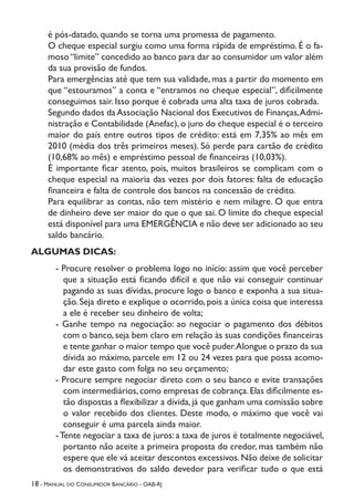 18 - Manual do Consumidor Bancário - OAB-RJ
é pós-datado, quando se torna uma promessa de pagamento.
O cheque especial surgiu como uma forma rápida de empréstimo. É o fa-
moso“limite” concedido ao banco para dar ao consumidor um valor além
da sua provisão de fundos.
Para emergências até que tem sua validade, mas a partir do momento em
que “estouramos” a conta e “entramos no cheque especial”, dificilmente
conseguimos sair. Isso porque é cobrada uma alta taxa de juros cobrada.
Segundo dados da Associação Nacional dos Executivos de Finanças,Admi-
nistração e Contabilidade (Anefac), o juro do cheque especial é o terceiro
maior do país entre outros tipos de crédito: está em 7,35% ao mês em
2010 (média dos três primeiros meses). Só perde para cartão de crédito
(10,68% ao mês) e empréstimo pessoal de financeiras (10,03%).
É importante ficar atento, pois, muitos brasileiros se complicam com o
cheque especial na maioria das vezes por dois fatores: falta de educação
financeira e falta de controle dos bancos na concessão de crédito.
Para equilibrar as contas, não tem mistério e nem milagre. O que entra
de dinheiro deve ser maior do que o que sai. O limite do cheque especial
está disponível para uma EMERGÊNCIA e não deve ser adicionado ao seu
saldo bancário.
ALGUMAS DICAS:
- Procure resolver o problema logo no início: assim que você perceber
que a situação está ficando difícil e que não vai conseguir continuar
pagando as suas dívidas, procure logo o banco e exponha a sua situa-
ção. Seja direto e explique o ocorrido, pois a única coisa que interessa
a ele é receber seu dinheiro de volta;
- Ganhe tempo na negociação: ao negociar o pagamento dos débitos
com o banco, seja bem claro em relação às suas condições financeiras
e tente ganhar o maior tempo que você puder.Alongue o prazo da sua
dívida ao máximo, parcele em 12 ou 24 vezes para que possa acomo-
dar este gasto com folga no seu orçamento;
- Procure sempre negociar direto com o seu banco e evite transações
com intermediários,como empresas de cobrança.Elas dificilmente es-
tão dispostas a flexibilizar a dívida,já que ganham uma comissão sobre
o valor recebido dos clientes. Deste modo, o máximo que você vai
conseguir é uma parcela ainda maior.
-Tente negociar a taxa de juros: a taxa de juros é totalmente negociável,
portanto não aceite a primeira proposta do credor, mas também não
espere que ele vá aceitar descontos excessivos.Não deixe de solicitar
os demonstrativos do saldo devedor para verificar tudo o que está
 