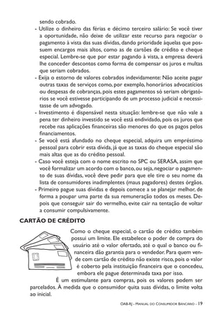 OAB-RJ - Manual do Consumidor Bancário - 19
sendo cobrado.
- Utilize o dinheiro das férias e décimo terceiro salário: Se você tiver
a oportunidade, não deixe de utilizar este recurso para negociar o
pagamento à vista das suas dívidas, dando prioridade àquelas que pos-
suem encargos mais altos, como as de cartões de crédito e cheque
especial. Lembre-se que por estar pagando à vista, a empresa deverá
lhe conceder descontos como forma de compensar os juros e multas
que seriam cobrados.
- Exija o estorno de valores cobrados indevidamente: Não aceite pagar
outras taxas de serviços como, por exemplo, honorários advocatícios
ou despesas de cobranças, pois estes pagamentos só seriam obrigató-
rios se você estivesse participando de um processo judicial e necessi-
tasse de um advogado.
- Investimento é dispensável nesta situação: lembre-se que não vale a
pena ter dinheiro investido se você está endividado, pois os juros que
recebe nas aplicações financeiras são menores do que os pagos pelos
financiamentos.
- Se você está afundado no cheque especial, adquira um empréstimo
pessoal para cobrir esta dívida, já que as taxas do cheque especial são
mais altas que as do crédito pessoal.
- Caso você esteja com o nome escrito no SPC ou SERASA, assim que
você formalizar um acordo com o banco,ou seja,negociar o pagamen-
to de suas dívidas, você deve pedir para que ele tire o seu nome da
lista de consumidores inadimplentes (maus pagadores) destes órgãos.
- Primeiro pague suas dívidas e depois comece a se planejar melhor, de
forma a poupar uma parte da sua remuneração todos os meses. De-
pois que conseguir sair do vermelho, evite cair na tentação de voltar
a consumir compulsivamente.
CARTÃO DE CRÉDITO
Como o cheque especial, o cartão de crédito também
possui um limite. Ele estabelece o poder de compra do
usuário até o valor ofertado, até o qual o banco ou fi-
nanceira dão garantia para o vendedor. Para quem ven-
de com cartão de crédito não existe risco,pois o valor
é coberto pela instituição financeira que o concedeu,
embora ele pague determinada taxa por isso.
É um estimulante para compras, pois os valores podem ser
parcelados. À medida que o consumidor quita suas dívidas, o limite volta
ao inicial.
 