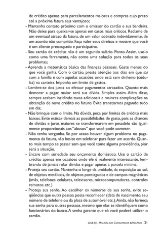 OAB-RJ - Manual do Consumidor Bancário - 21
de crédito apenas para parcelamentos maiores e compras cujo prazo
até a próxima fatura seja vantajoso;
- Mantenha contato próximo com o emissor do cartão e sua bandeira.
Não deixe para queixar-se apenas em casos mais críticos. Reclame de
um eventual atraso da fatura, de um valor cobrado indevidamente, de
um acordo não cumprido. Faça valer seus direitos e mostre que você
é um cliente preocupado e participativo.
- Seu cartão de crédito não é um segundo salário. Ponto.Assim, use-o
como uma ferramenta, não como uma solução para todos os seus
problemas;
- Aprenda a matemática básica das finanças pessoais. Gaste menos do
que você ganha. Com o cartão, preste atenção aos dias em que sai
com a família e com aquelas ocasiões onde está sem dinheiro (cédu-
las) na carteira. Imponha um limite de gastos.
- Lembre-se dos juros ao efetuar pagamentos atrasados. Quanto mais
demorar a pagar, maior será sua dívida. Simples assim. Além disso,
sempre acabam incidindo taxas adicionais e maiores complicações na
obtenção de novo crédito no futuro. Evite transtornos pagando tudo
em dia;
- Não brinque com o limite. Na dúvida, peça por limites de crédito mais
baixos. Evite esticar demais as possibilidades de gasto, pois as chances
de dívidas e juros maiores se transformarem em pesadelo são igual-
mente proporcionais aos “abusos” que você pode cometer.
- Não tenha vergonha. Se por acaso houver algum problema no paga-
mento da fatura,não hesite em telefonar para fazer um acordo.Quan-
to mais tempo se passar sem que você tome alguma providência, pior
será a situação.
- Encare com seriedade seu orçamento doméstico. Use o cartão de
crédito apenas em ocasiões onde ele é realmente interessante, lem-
brando de jamais rolar dívidas e pagar apenas a parcela mínima.
- Proteja seu cartão. Mantenha-o longe da umidade, da exposição ao sol,
de objetos metálicos,de objetos pontiagudos e de campos magnéticos
(imãs, telefones celulares, televisores, microcomputadores, controles
remotos etc.).
- Proteja sua senha. Ao escolher os números de sua senha, evite se-
qüências que outra pessoa possa reconhecer (data de nascimento,seu
número de telefone ou da placa de automóvel etc.).Ainda,não forneça
sua senha para outras pessoas, mesmo que elas se identifiquem como
funcionários do banco.A senha garante que só você poderá utilizar o
cartão.
 