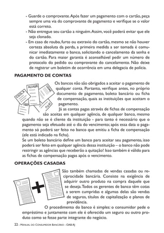 22 - Manual do Consumidor Bancário - OAB-RJ
- Guarde o comprovante.Após fazer um pagamento com o cartão, peça
sempre uma via do comprovante de pagamento e verifique se o valor
está correto.
- Não entregue seu cartão a ninguém.Assim, você poderá evitar que ele
seja clonado.
- Em caso de roubo, furto ou extravio do cartão, mesmo se não houver
certeza absoluta da perda, a primeira medida a ser tomada é comu-
nicar imediatamente o banco, solicitando o cancelamento da senha e
do cartão. Para maior garantia é aconselhável pedir um número de
protocolo do pedido ou comprovante do cancelamento. Não deixe
de registrar um boletim de ocorrência em uma delegacia de polícia.
PAGAMENTO DE CONTAS
Os bancos não são obrigados a aceitar o pagamento de
qualquer conta. Portanto, verifique antes, no próprio
documento de pagamento, boleto bancário ou ficha
de compensação, quais as instituições que aceitam o
pagamento.
Já as contas pagas através de fichas de compensação
são aceitas em qualquer agência, de qualquer banco, mesmo
quando não se é cliente da instituição - para tanto é necessário que o
pagamento seja efetuado até o dia do vencimento; após essa data o paga-
mento só poderá ser feito no banco que emitiu a ficha de compensação
(ele está indicado na ficha).
Se um boleto bancário define um banco para aceitar seu pagamento, isso
poderá ser feito em qualquer agência dessa instituição – o banco não pode
restringir as agências que receberão a quitação! Isso também é válido para
as fichas de compensação pagas após o vencimento.
OPERAÇÕES CASADAS
São também chamadas de vendas casadas ou re-
ciprocidade bancária. Consiste na exigência de
adquirir outro produto na compra daquele que
se deseja.Todos os gerentes de banco têm cotas
a serem cumpridas e algumas delas são vendas
de seguros, títulos de capitalização e planos de
previdência.
O procedimento do banco é simples: o consumidor pede o
empréstimo e juntamente com ele é oferecido um seguro ou outro pro-
duto como se fosse parte integrante do negócio.
 