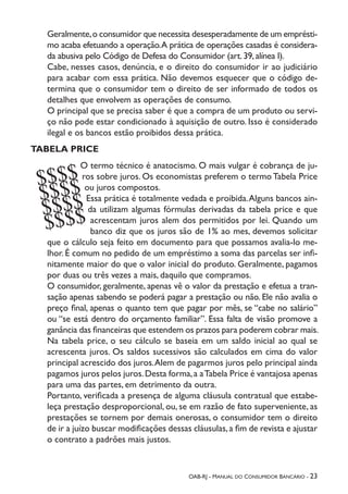 OAB-RJ - Manual do Consumidor Bancário - 23
Geralmente,o consumidor que necessita desesperadamente de um emprésti-
mo acaba efetuando a operação.A prática de operações casadas é considera-
da abusiva pelo Código de Defesa do Consumidor (art.39,alínea I).
Cabe, nesses casos, denúncia, e o direito do consumidor ir ao judiciário
para acabar com essa prática. Não devemos esquecer que o código de-
termina que o consumidor tem o direito de ser informado de todos os
detalhes que envolvem as operações de consumo.
O principal que se precisa saber é que a compra de um produto ou servi-
ço não pode estar condicionado à aquisição de outro. Isso é considerado
ilegal e os bancos estão proibidos dessa prática.
TABELA PRICE
O termo técnico é anatocismo. O mais vulgar é cobrança de ju-
ros sobre juros. Os economistas preferem o termo Tabela Price
ou juros compostos.
Essa prática é totalmente vedada e proibida.Alguns bancos ain-
da utilizam algumas fórmulas derivadas da tabela price e que
acrescentam juros alem dos permitidos por lei. Quando um
banco diz que os juros são de 1% ao mes, devemos solicitar
que o cálculo seja feito em documento para que possamos avalia-lo me-
lhor. É comum no pedido de um empréstimo a soma das parcelas ser infi-
nitamente maior do que o valor inicial do produto. Geralmente, pagamos
por duas ou três vezes a mais, daquilo que compramos.
O consumidor, geralmente, apenas vê o valor da prestação e efetua a tran-
sação apenas sabendo se poderá pagar a prestação ou não. Ele não avalia o
preço final, apenas o quanto tem que pagar por mês, se “cabe no salário”
ou “se está dentro do orçamento familiar”. Essa falta de visão promove a
ganância das financeiras que estendem os prazos para poderem cobrar mais.
Na tabela price, o seu cálculo se baseia em um saldo inicial ao qual se
acrescenta juros. Os saldos sucessivos são calculados em cima do valor
principal acrescido dos juros.Alem de pagarmos juros pelo principal ainda
pagamos juros pelos juros.Desta forma,a aTabela Price é vantajosa apenas
para uma das partes, em detrimento da outra.
Portanto, verificada a presença de alguma cláusula contratual que estabe-
leça prestação desproporcional, ou, se em razão de fato superveniente, as
prestações se tornem por demais onerosas, o consumidor tem o direito
de ir a juízo buscar modificações dessas cláusulas,a fim de revista e ajustar
o contrato a padrões mais justos.
$$$$
$$$$
$$$$
$$$$
 