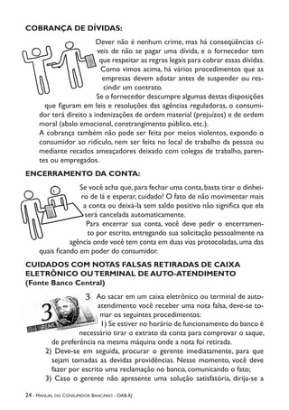 24 - Manual do Consumidor Bancário - OAB-RJ
COBRANÇA DE DÍVIDAS:
Dever não é nenhum crime, mas há conseqüências cí-
veis de não se pagar uma dívida, e o fornecedor tem
que respeitar as regras legais para cobrar essas dívidas.
Como vimos acima, há vários procedimentos que as
empresas devem adotar antes de suspender ou res-
cindir um contrato.
Se o fornecedor descumpre algumas destas disposições
que figuram em leis e resoluções das agências reguladoras, o consumi-
dor terá direito a indenizações de ordem material (prejuízos) e de ordem
moral (abalo emocional, constrangimento público, etc.).
A cobrança também não pode ser feita por meios violentos, expondo o
consumidor ao ridículo, nem ser feita no local de trabalho da pessoa ou
mediante recados ameaçadores deixado com colegas de trabalho, paren-
tes ou empregados.
ENCERRAMENTO DA CONTA:
Se você acha que,para fechar uma conta,basta tirar o dinhei-
ro de lá e esperar, cuidado! O fato de não movimentar mais
a conta ou deixá-la sem saldo positivo não significa que ela
será cancelada automaticamente.
Para encerrar sua conta, você deve pedir o encerramen-
to por escrito, entregando sua solicitação pessoalmente na
agência onde você tem conta em duas vias protocoladas,uma das
quais ficando em poder do consumidor.
CUIDADOS COM NOTAS FALSAS RETIRADAS DE CAIXA
ELETRÔNICO OUTERMINAL DE AUTO-ATENDIMENTO
(Fonte Banco Central)
Ao sacar em um caixa eletrônico ou terminal de auto-
atendimento você receber uma nota falsa, deve-se to-
mar os seguintes procedimentos:
1) Se estiver no horário de funcionamento do banco é
necessário tirar o extrato da conta para comprovar o saque,
de preferência na mesma máquina onde a nota foi retirada.
2) Deve-se em seguida, procurar o gerente imediatamente, para que
sejam tomadas as devidas providências. Nesse momento, você deve
fazer por escrito uma reclamação no banco, comunicando o fato;
3) Caso o gerente não apresente uma solução satisfatória, dirija-se a
 