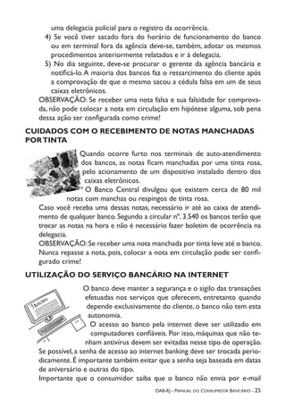 OAB-RJ - Manual do Consumidor Bancário - 25
uma delegacia policial para o registro da ocorrência.
4) Se você tiver sacado fora do horário de funcionamento do banco
ou em terminal fora da agência deve-se, também, adotar os mesmos
procedimentos anteriormente relatados e ir à delegacia.
5) No dia seguinte, deve-se procurar o gerente da agência bancária e
notificá-lo.A maioria dos bancos faz o ressarcimento do cliente após
a comprovação de que o mesmo sacou a cédula falsa em um de seus
caixas eletrônicos.
OBSERVAÇÃO: Se receber uma nota falsa e sua falsidade for comprova-
da, não pode colocar a nota em circulação em hipótese alguma, sob pena
dessa ação ser configurada como crime!
CUIDADOS COM O RECEBIMENTO DE NOTAS MANCHADAS
PORTINTA
Quando ocorre furto nos terminais de auto-atendimento
dos bancos, as notas ficam manchadas por uma tinta rosa,
pelo acionamento de um dispositivo instalado dentro dos
caixas eletrônicos.
O Banco Central divulgou que existem cerca de 80 mil
notas com manchas ou respingos de tinta rosa.
Caso você receba uma dessas notas, necessário ir até ao caixa de atendi-
mento de qualquer banco.Segundo a circular nº.3.540 os bancos terão que
trocar as notas na hora e não é necessário fazer boletim de ocorrência na
delegacia.
OBSERVAÇÃO:Se receber uma nota manchada por tinta leve até o banco.
Nunca repasse a nota, pois, colocar a nota em circulação pode ser confi-
gurado crime!
UTILIZAÇÃO DO SERVIÇO BANCÁRIO NA INTERNET
O banco deve manter a segurança e o sigilo das transações
efetuadas nos serviços que oferecem, entretanto quando
depende exclusivamente do cliente, o banco não tem esta
autonomia.
O acesso ao banco pela internet deve ser utilizado em
computadores confiáveis. Por isso, máquinas que não te-
nham antivírus devem ser evitadas nesse tipo de operação.
Se possível, a senha de acesso ao internet banking deve ser trocada perio-
dicamente.É importante também evitar que a senha seja baseada em datas
de aniversário e outras do tipo.
Importante que o consumidor saiba que o banco não envia por e-mail
 