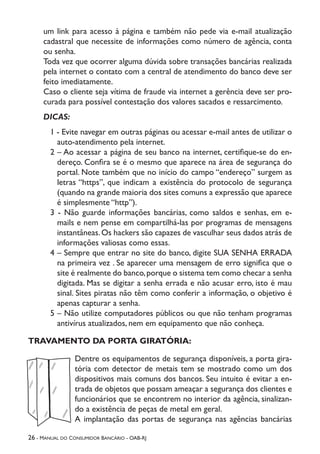 26 - Manual do Consumidor Bancário - OAB-RJ
um link para acesso à página e também não pede via e-mail atualização
cadastral que necessite de informações como número de agência, conta
ou senha.
Toda vez que ocorrer alguma dúvida sobre transações bancárias realizada
pela internet o contato com a central de atendimento do banco deve ser
feito imediatamente.
Caso o cliente seja vítima de fraude via internet a gerência deve ser pro-
curada para possível contestação dos valores sacados e ressarcimento.
DICAS:
1 - Evite navegar em outras páginas ou acessar e-mail antes de utilizar o
auto-atendimento pela internet.
2 – Ao acessar a página de seu banco na internet, certifique-se do en-
dereço. Confira se é o mesmo que aparece na área de segurança do
portal. Note também que no início do campo “endereço” surgem as
letras “https”, que indicam a existência do protocolo de segurança
(quando na grande maioria dos sites comuns a expressão que aparece
é simplesmente “http”).
3 - Não guarde informações bancárias, como saldos e senhas, em e-
mails e nem pense em compartilhá-las por programas de mensagens
instantâneas.Os hackers são capazes de vasculhar seus dados atrás de
informações valiosas como essas.
4 – Sempre que entrar no site do banco, digite SUA SENHA ERRADA
na primeira vez . Se aparecer uma mensagem de erro significa que o
site é realmente do banco,porque o sistema tem como checar a senha
digitada. Mas se digitar a senha errada e não acusar erro, isto é mau
sinal. Sites piratas não têm como conferir a informação, o objetivo é
apenas capturar a senha.
5 – Não utilize computadores públicos ou que não tenham programas
antivírus atualizados, nem em equipamento que não conheça.
TRAVAMENTO DA PORTA GIRATÓRIA:
Dentre os equipamentos de segurança disponíveis, a porta gira-
tória com detector de metais tem se mostrado como um dos
dispositivos mais comuns dos bancos. Seu intuito é evitar a en-
trada de objetos que possam ameaçar a segurança dos clientes e
funcionários que se encontrem no interior da agência, sinalizan-
do a existência de peças de metal em geral.
A implantação das portas de segurança nas agências bancárias
 