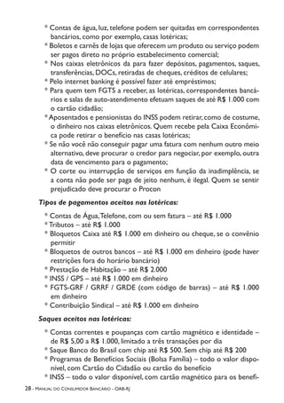 28 - Manual do Consumidor Bancário - OAB-RJ
* Contas de água, luz, telefone podem ser quitadas em correspondentes
bancários, como por exemplo, casas lotéricas;
* Boletos e carnês de lojas que oferecem um produto ou serviço podem
ser pagos direto no próprio estabelecimento comercial;
* Nos caixas eletrônicos da para fazer depósitos, pagamentos, saques,
transferências, DOCs, retiradas de cheques, créditos de celulares;
* Pelo internet banking é possível fazer até empréstimos;
* Para quem tem FGTS a receber, as lotéricas, correspondentes bancá-
rios e salas de auto-atendimento efetuam saques de até R$ 1.000 com
o cartão cidadão;
*Aposentados e pensionistas do INSS podem retirar,como de costume,
o dinheiro nos caixas eletrônicos. Quem recebe pela Caixa Econômi-
ca pode retirar o benefício nas casas lotéricas;
* Se não você não conseguir pagar uma fatura com nenhum outro meio
alternativo, deve procurar o credor para negociar, por exemplo, outra
data de vencimento para o pagamento;
* O corte ou interrupção de serviços em função da inadimplência, se
a conta não pode ser paga de jeito nenhum, é ilegal. Quem se sentir
prejudicado deve procurar o Procon
Tipos de pagamentos aceitos nas lotéricas:
* Contas de Água,Telefone, com ou sem fatura – até R$ 1.000
* Tributos – até R$ 1.000
* Bloquetos Caixa até R$ 1.000 em dinheiro ou cheque, se o convênio
permitir
* Bloquetos de outros bancos – até R$ 1.000 em dinheiro (pode haver
restrições fora do horário bancário)
* Prestação de Habitação – até R$ 2.000
* INSS / GPS – até R$ 1.000 em dinheiro
* FGTS-GRF / GRRF / GRDE (com código de barras) – até R$ 1.000
em dinheiro
* Contribuição Sindical – até R$ 1.000 em dinheiro
Saques aceitos nas lotéricas:
* Contas correntes e poupanças com cartão magnético e identidade –
de R$ 5,00 a R$ 1.000, limitado a três transações por dia
* Saque Banco do Brasil com chip até R$ 500. Sem chip até R$ 200
* Programas de Benefícios Sociais (Bolsa Família) – todo o valor dispo-
nível, com Cartão do Cidadão ou cartão do benefício
* INSS – todo o valor disponível, com cartão magnético para os benefi-
 