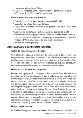 OAB-RJ - Manual do Consumidor Bancário - 29
ciários que são pagos na Caixa
* Seguro-desemprego e PIS – valor disponível, com Cartão Cidadão
* FGTS – até R$ 1.000, com Cartão Cidadão
Outros serviços aceitos nas lotéricas:
* Consultas de saldos, extrados de contas do FGTS, PIS
* Consultas de saldos de contas da Caixa
* Depósitos em contas correntes e poupanças – de R$ 5 a R$ 1.000,
em dinheiro
* Abertura de conta Caixa Fácil, apresentando apenas RG e CPF
* Encaminhamento de propostas de cartão de crédito, conta corrente,
cheque especial e empréstimo consignado para aposentados e pensio-
nistas do INSS e empregados de empresas conveniadas
* Recarga de celular pré-pago
ATENÇÃO AOS GOLPES CONHECIDOS:
Golpe do Recadastramento Bancário:
O estelionatário liga para a vítima e se diz representante do banco em que
ela possui conta. Este induz o cliente a fazer seu recadastramento bancá-
rio,digitando os números de sua agência,conta e senha.Com os identifica-
dores dos sinais sonoros dos números digitados, os golpistas conseguem
ter acesso a essas informações e sacam o dinheiro da vítima.
Golpe do cartão eletrônico engolido:
Envolve muita preparação dos golpistas. Em primeiro lugar, eles colocam
no caixa eletrônico um dispositivo que prende o cartão magnético do
cliente. Logo depois, os estelionatários esperam a vítima. Um deles fica
em frente ao caixa eletrônico e coloca um aviso,com o logotipo do banco
e o telefone para informações. A vítima, ao ver seu cartão retido, pede
informações ao golpista. Esse afirma que o caixa deve estar com defeito,
pois foi colocado um aviso do lado de fora da cabine.A vítima decide usar
o telefone e é atendida por outro estelionatário, o qual se faz passar por
funcionário do telemarketing do banco. A vítima fornece dados como o
número da sua conta e a sua senha numérica e é orientada a procurar uma
agência bancária para formalizar o extravio do cartão. Com a senha e o
cartão em mãos, os golpistas sacam o dinheiro da conta.
Golpe Cartão trocado:
O estelionatário, passando-se por cliente, fica na fila do caixa eletrônico e
 