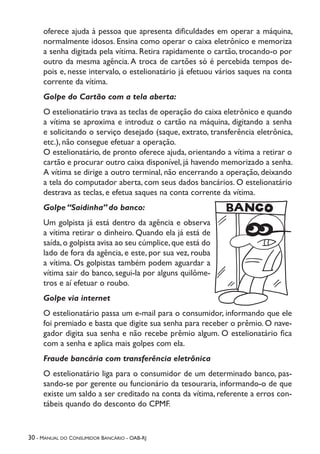 30 - Manual do Consumidor Bancário - OAB-RJ
oferece ajuda à pessoa que apresenta dificuldades em operar a máquina,
normalmente idosos. Ensina como operar o caixa eletrônico e memoriza
a senha digitada pela vítima. Retira rapidamente o cartão, trocando-o por
outro da mesma agência.A troca de cartões só é percebida tempos de-
pois e, nesse intervalo, o estelionatário já efetuou vários saques na conta
corrente da vítima.
Golpe do Cartão com a tela aberta:
O estelionatário trava as teclas de operação do caixa eletrônico e quando
a vítima se aproxima e introduz o cartão na máquina, digitando a senha
e solicitando o serviço desejado (saque, extrato, transferência eletrônica,
etc.), não consegue efetuar a operação.
O estelionatário, de pronto oferece ajuda, orientando a vítima a retirar o
cartão e procurar outro caixa disponível, já havendo memorizado a senha.
A vítima se dirige a outro terminal, não encerrando a operação, deixando
a tela do computador aberta, com seus dados bancários. O estelionatário
destrava as teclas, e efetua saques na conta corrente da vítima.
Golpe “Saidinha” do banco:
Um golpista já está dentro da agência e observa
a vítima retirar o dinheiro. Quando ela já está de
saída,o golpista avisa ao seu cúmplice,que está do
lado de fora da agência, e este, por sua vez, rouba
a vítima. Os golpistas também podem aguardar a
vítima sair do banco, segui-la por alguns quilôme-
tros e aí efetuar o roubo.
Golpe via internet
O estelionatário passa um e-mail para o consumidor, informando que ele
foi premiado e basta que digite sua senha para receber o prêmio. O nave-
gador digita sua senha e não recebe prêmio algum. O estelionatário fica
com a senha e aplica mais golpes com ela.
Fraude bancária com transferência eletrônica
O estelionatário liga para o consumidor de um determinado banco, pas-
sando-se por gerente ou funcionário da tesouraria, informando-o de que
existe um saldo a ser creditado na conta da vítima, referente a erros con-
tábeis quando do desconto do CPMF.
 