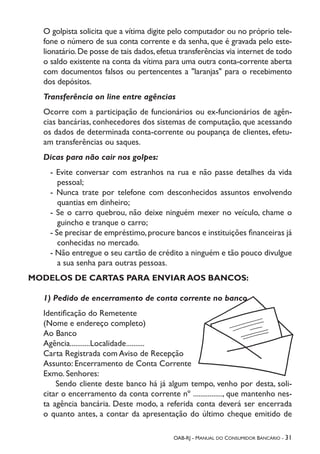 OAB-RJ - Manual do Consumidor Bancário - 31
O golpista solicita que a vítima digite pelo computador ou no próprio tele-
fone o número de sua conta corrente e da senha, que é gravada pelo este-
lionatário.De posse de tais dados,efetua transferências via internet de todo
o saldo existente na conta da vítima para uma outra conta-corrente aberta
com documentos falsos ou pertencentes a "laranjas" para o recebimento
dos depósitos.
Transferência on line entre agências
Ocorre com a participação de funcionários ou ex-funcionários de agên-
cias bancárias, conhecedores dos sistemas de computação, que acessando
os dados de determinada conta-corrente ou poupança de clientes, efetu-
am transferências ou saques.
Dicas para não cair nos golpes:
- Evite conversar com estranhos na rua e não passe detalhes da vida
pessoal;
- Nunca trate por telefone com desconhecidos assuntos envolvendo
quantias em dinheiro;
- Se o carro quebrou, não deixe ninguém mexer no veículo, chame o
guincho e tranque o carro;
- Se precisar de empréstimo,procure bancos e instituições financeiras já
conhecidas no mercado.
- Não entregue o seu cartão de crédito a ninguém e tão pouco divulgue
a sua senha para outras pessoas.
MODELOS DE CARTAS PARA ENVIAR AOS BANCOS:
1) Pedido de encerramento de conta corrente no banco
Identificação do Remetente
(Nome e endereço completo)
Ao Banco
Agência...........Localidade..........
Carta Registrada com Aviso de Recepção
Assunto: Encerramento de Conta Corrente
Exmo. Senhores:
	 Sendo cliente deste banco há já algum tempo, venho por desta, soli-
citar o encerramento da conta corrente nº ................, que mantenho nes-
ta agência bancária. Deste modo, a referida conta deverá ser encerrada
o quanto antes, a contar da apresentação do último cheque emitido de
 