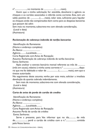 32 - Manual do Consumidor Bancário - OAB-RJ
nº......................, no montante de ................... (..........reais).
	 Assim que a minha solicitação for atendida, devolverei à agência os
cheques e os cartões associados à referida conta corrente. Esta, tem um
saldo positivo de .................(........reais), valor este, suficiente para liquidar
os cheques ainda não compensados bem como para as despesas bancárias
que possam daí advir.
Sem mais no momento, subscrevo-me com elevada consideração,
(Local e data)
(Assinatura)
Reclamação de cobrança indevida de tarifas bancarias
Identificação do Remetente
(Nome e endereço completo)
Ao Banco ................................
Agência...........Localidade..........
Carta Registrada com Aviso de Recepção
Assunto: Reclamação de cobrança indevida de tarifas bancárias
Exmo. Senhores:
	 Após analisar o extrato bancário mensal referente ao mês de .............
(mês em causa), relativo à minha conta corrente n.º ............................, depa-
rei que me foi debitado o valor de ..................... (.................reais), sem que o
tivesse autorizado.
No seguimento deste assunto, venho por este meio, solicitar a imediata
devolução da quantia cobrada indevidamente.
	 Sem mais de momento, subscrevo-me com elevada consideração,
(Local e data)
(Assinatura)
Carta de aviso de perda de cartão de credito
Identificação do Remetente
(Nome e endereço completo)
Ao Banco ................................
Agência...........Localidade..........
Carta Registrada com Aviso de Recepção
Assunto: Perda de cartão de crédito
Exmo. Senhores:
	 Serve a presente, para Vos informar que no dia..........., do mês
de......................, perdi o cartão de crédito com o n.º..................., emitido
peloVosso banco.
 