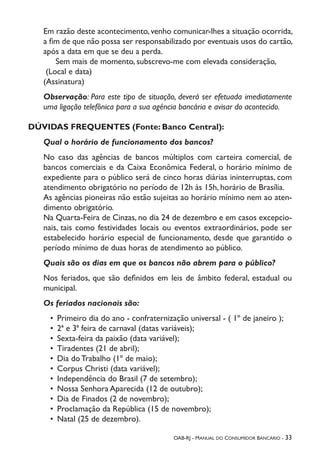 OAB-RJ - Manual do Consumidor Bancário - 33
Em razão deste acontecimento, venho comunicar-lhes a situação ocorrida,
a fim de que não possa ser responsabilizado por eventuais usos do cartão,
após a data em que se deu a perda.
	 Sem mais de momento, subscrevo-me com elevada consideração,
(Local e data)
(Assinatura)
Observação: Para este tipo de situação, deverá ser efetuada imediatamente
uma ligação telefônica para a sua agência bancária e avisar do acontecido.
DÚVIDAS FREQUENTES (Fonte: Banco Central):
Qual o horário de funcionamento dos bancos?
No caso das agências de bancos múltiplos com carteira comercial, de
bancos comerciais e da Caixa Econômica Federal, o horário mínimo de
expediente para o público será de cinco horas diárias ininterruptas, com
atendimento obrigatório no período de 12h às 15h, horário de Brasília.
As agências pioneiras não estão sujeitas ao horário mínimo nem ao aten-
dimento obrigatório.
Na Quarta-Feira de Cinzas, no dia 24 de dezembro e em casos excepcio-
nais, tais como festividades locais ou eventos extraordinários, pode ser
estabelecido horário especial de funcionamento, desde que garantido o
período mínimo de duas horas de atendimento ao público.
Quais são os dias em que os bancos não abrem para o público?
Nos feriados, que são definidos em leis de âmbito federal, estadual ou
municipal.
Os feriados nacionais são:
•	 Primeiro dia do ano - confraternização universal - ( 1º de janeiro );
•	 2ª e 3ª feira de carnaval (datas variáveis);
•	 Sexta-feira da paixão (data variável);
•	 Tiradentes (21 de abril);
•	 Dia do Trabalho (1º de maio);
•	 Corpus Christi (data variável);
•	 Independência do Brasil (7 de setembro);
•	 Nossa Senhora Aparecida (12 de outubro);
•	 Dia de Finados (2 de novembro);
•	 Proclamação da República (15 de novembro);
•	 Natal (25 de dezembro).
 