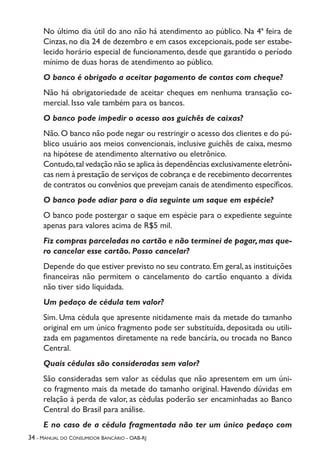 34 - Manual do Consumidor Bancário - OAB-RJ
No último dia útil do ano não há atendimento ao público. Na 4ª feira de
Cinzas, no dia 24 de dezembro e em casos excepcionais, pode ser estabe-
lecido horário especial de funcionamento, desde que garantido o período
mínimo de duas horas de atendimento ao público.
O banco é obrigado a aceitar pagamento de contas com cheque?
Não há obrigatoriedade de aceitar cheques em nenhuma transação co-
mercial. Isso vale também para os bancos.
O banco pode impedir o acesso aos guichês de caixas?
Não.O banco não pode negar ou restringir o acesso dos clientes e do pú-
blico usuário aos meios convencionais, inclusive guichês de caixa, mesmo
na hipótese de atendimento alternativo ou eletrônico.
Contudo,tal vedação não se aplica às dependências exclusivamente eletrôni-
cas nem à prestação de serviços de cobrança e de recebimento decorrentes
de contratos ou convênios que prevejam canais de atendimento específicos.
O banco pode adiar para o dia seguinte um saque em espécie?
O banco pode postergar o saque em espécie para o expediente seguinte
apenas para valores acima de R$5 mil.
Fiz compras parceladas no cartão e não terminei de pagar,mas que-
ro cancelar esse cartão. Posso cancelar?
Depende do que estiver previsto no seu contrato.Em geral,as instituições
financeiras não permitem o cancelamento do cartão enquanto a dívida
não tiver sido liquidada.
Um pedaço de cédula tem valor?
Sim. Uma cédula que apresente nitidamente mais da metade do tamanho
original em um único fragmento pode ser substituída, depositada ou utili-
zada em pagamentos diretamente na rede bancária, ou trocada no Banco
Central.
Quais cédulas são consideradas sem valor?
São consideradas sem valor as cédulas que não apresentem em um úni-
co fragmento mais da metade do tamanho original. Havendo dúvidas em
relação à perda de valor, as cédulas poderão ser encaminhadas ao Banco
Central do Brasil para análise.
E no caso de a cédula fragmentada não ter um único pedaço com
 