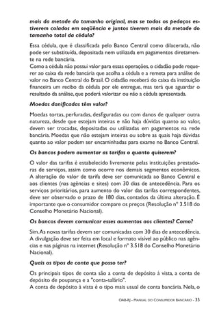 OAB-RJ - Manual do Consumidor Bancário - 35
mais da metade do tamanho original, mas se todos os pedaços es-
tiverem colados em seqüência e juntos tiverem mais da metade do
tamanho total da cédula?
Essa cédula, que é classificada pelo Banco Central como dilacerada, não
pode ser substituída, depositada nem utilizada em pagamentos diretamen-
te na rede bancária.
Como a cédula não possui valor para essas operações,o cidadão pode reque-
rer ao caixa da rede bancária que acolha a cédula e a remeta para análise de
valor no Banco Central do Brasil. O cidadão receberá do caixa da instituição
financeira um recibo da cédula por ele entregue, mas terá que aguardar o
resultado da análise,que poderá valorizar ou não a cédula apresentada.
Moedas danificadas têm valor?
Moedas tortas, perfuradas, desfiguradas ou com danos de qualquer outra
natureza, desde que estejam inteiras e não haja dúvidas quanto ao valor,
devem ser trocadas, depositadas ou utilizadas em pagamentos na rede
bancária. Moedas que não estejam inteiras ou sobre as quais haja dúvidas
quanto ao valor podem ser encaminhadas para exame no Banco Central.
Os bancos podem aumentar as tarifas o quanto quiserem?
O valor das tarifas é estabelecido livremente pelas instituições prestado-
ras de serviços, assim como ocorre nos demais segmentos econômicos.
A alteração do valor de tarifa deve ser comunicada ao Banco Central e
aos clientes (nas agências e sites) com 30 dias de antecedência. Para os
serviços prioritários, para aumento do valor das tarifas correspondentes,
deve ser observado o prazo de 180 dias, contados da última alteração. É
importante que o consumidor compare os preços (Resolução nº 3.518 do
Conselho Monetário Nacional).
Os bancos devem comunicar esses aumentos aos clientes? Como?
Sim.As novas tarifas devem ser comunicadas com 30 dias de antecedência.
A divulgação deve ser feita em local e formato visível ao público nas agên-
cias e nas páginas na internet (Resolução nº 3.518 do Conselho Monetário
Nacional).
Quais os tipos de conta que posso ter?
Os principais tipos de conta são a conta de depósito à vista, a conta de
depósito de poupança e a "conta-salário".
A conta de depósito à vista é o tipo mais usual de conta bancária. Nela, o
 