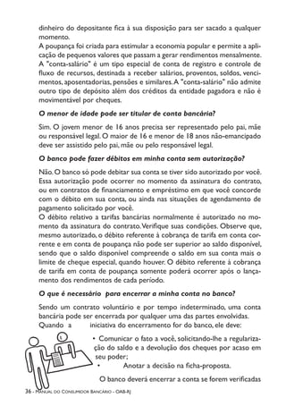 36 - Manual do Consumidor Bancário - OAB-RJ
dinheiro do depositante fica à sua disposição para ser sacado a qualquer
momento.
A poupança foi criada para estimular a economia popular e permite a apli-
cação de pequenos valores que passam a gerar rendimentos mensalmente.
A "conta-salário" é um tipo especial de conta de registro e controle de
fluxo de recursos, destinada a receber salários, proventos, soldos, venci-
mentos, aposentadorias, pensões e similares.A "conta-salário" não admite
outro tipo de depósito além dos créditos da entidade pagadora e não é
movimentável por cheques.
O menor de idade pode ser titular de conta bancária?
Sim. O jovem menor de 16 anos precisa ser representado pelo pai, mãe
ou responsável legal. O maior de 16 e menor de 18 anos não-emancipado
deve ser assistido pelo pai, mãe ou pelo responsável legal.
O banco pode fazer débitos em minha conta sem autorização?
Não.O banco só pode debitar sua conta se tiver sido autorizado por você.
Essa autorização pode ocorrer no momento da assinatura do contrato,
ou em contratos de financiamento e empréstimo em que você concorde
com o débito em sua conta, ou ainda nas situações de agendamento de
pagamento solicitado por você.
O débito relativo a tarifas bancárias normalmente é autorizado no mo-
mento da assinatura do contrato.Verifique suas condições. Observe que,
mesmo autorizado, o débito referente à cobrança de tarifa em conta cor-
rente e em conta de poupança não pode ser superior ao saldo disponível,
sendo que o saldo disponível compreende o saldo em sua conta mais o
limite de cheque especial, quando houver. O débito referente à cobrança
de tarifa em conta de poupança somente poderá ocorrer após o lança-
mento dos rendimentos de cada período.
O que é necessário para encerrar a minha conta no banco?
Sendo um contrato voluntário e por tempo indeterminado, uma conta
bancária pode ser encerrada por qualquer uma das partes envolvidas.
Quando a iniciativa do encerramento for do banco, ele deve:
•	 Comunicar o fato a você, solicitando-lhe a regulariza-
ção do saldo e a devolução dos cheques por acaso em
seu poder;
•	 Anotar a decisão na ficha-proposta.
O banco deverá encerrar a conta se forem verificadas
 