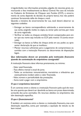 OAB-RJ - Manual do Consumidor Bancário - 37
irregularidades nas informações prestadas, julgadas de natureza grave, co-
municando o fato imediatamente ao Banco Central. No caso da inclusão
no Cadastro de Emitentes de Cheques sem Fundos (CCF), o encerra-
mento da conta depende da decisão do próprio banco, mas não poderá
continuar fornecendo talão de cheque a você.
Quando a iniciativa do encerramento for sua, você deverá observar os
seguintes cuidados:
•	 Entregar ao banco correspondência solicitando o encerramento da
sua conta, exigindo recibo na cópia, ou enviar pelo correio, por meio
de carta registrada;
•	 Verificar se todos os cheques emitidos foram compensados para evi-
tar que seu nome seja incluído no CCF pelo motivo 13 (conta encer-
rada);
•	 Entregar ao banco as folhas de cheque ainda em seu poder, ou apre-
sentar declaração de que as inutilizou;
•	 Manter recursos suficientes para o pagamento de compromissos as-
sumidos com a instituição financeira ou decorrentes de disposições
legais.
Que informações devem ser prestadas pela instituição financeira
quando da contratação do empréstimo consignado?
A instituição financeira deve informar, previamente, no mínimo:
-Valor total financiado.
- Taxa efetiva mensal e anual de juros.
- Todos os acréscimos remuneratórios, moratórios e tributários que
eventualmente incidam sobre o valor financiado.
-Valor, número e periodicidade das prestações.
- Soma total a pagar com o empréstimo.
O que é empréstimo bancário?
É um contrato entre o cliente e a instituição financeira pelo qual ele rece-
be uma quantia que deverá ser devolvida ao banco em prazo determinado,
acrescida dos juros acertados. Os recursos obtidos no empréstimo não
têm destinação específica.
O que é financiamento?
É também um contrato entre o cliente e a instituição financeira, mas com
destinação específica, como, por exemplo, a aquisição de veículo ou de
bem imóvel.
 