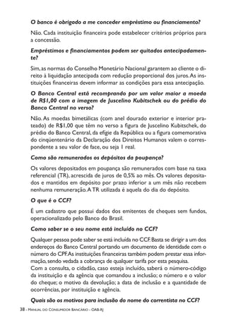 38 - Manual do Consumidor Bancário - OAB-RJ
O banco é obrigado a me conceder empréstimo ou financiamento?
Não. Cada instituição financeira pode estabelecer critérios próprios para
a concessão.
Empréstimos e financiamentos podem ser quitados antecipadamen-
te?
Sim,as normas do Conselho Monetário Nacional garantem ao cliente o di-
reito à liquidação antecipada com redução proporcional dos juros.As ins-
tituições financeiras devem informar as condições para essa antecipação.
O Banco Central está recomprando por um valor maior a moeda
de R$1,00 com a imagem de Juscelino Kubitschek ou do prédio do
Banco Central no verso?
Não. As moedas bimetálicas (com anel dourado exterior e interior pra-
teado) de R$1,00 que têm no verso a figura de Juscelino Kubitschek, do
prédio do Banco Central, da efígie da República ou a figura comemorativa
do cinqüentenário da Declaração dos Direitos Humanos valem o corres-
pondente a seu valor de face, ou seja 1 real.
Como são remunerados os depósitos da poupança?
Os valores depositados em poupança são remunerados com base na taxa
referencial (TR), acrescida de juros de 0,5% ao mês. Os valores deposita-
dos e mantidos em depósito por prazo inferior a um mês não recebem
nenhuma remuneração.A TR utilizada é aquela do dia do depósito.
O que é o CCF?
É um cadastro que possui dados dos emitentes de cheques sem fundos,
operacionalizado pelo Banco do Brasil.
Como saber se o seu nome está incluído no CCF?
Qualquer pessoa pode saber se está incluída no CCF.Basta se dirigir a um dos
endereços do Banco Central portando um documento de identidade com o
número do CPF.As instituições financeiras também podem prestar essa infor-
mação,sendo vedada a cobrança de qualquer tarifa por esta pesquisa.
Com a consulta, o cidadão, caso esteja incluído, saberá o número-código
da instituição e da agência que comandou a inclusão; o número e o valor
do cheque; o motivo da devolução; a data de inclusão e a quantidade de
ocorrências, por instituição e agência.
Quais são os motivos para inclusão do nome do correntista no CCF?
 