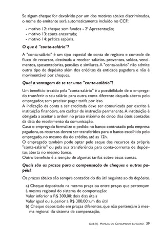 OAB-RJ - Manual do Consumidor Bancário - 39
Se algum cheque for devolvido por um dos motivos abaixo discriminados,
o nome do emitente será automaticamente incluído no CCF:
- motivo 12: cheque sem fundos - 2ª Apresentação;
- motivo 13: conta encerrada;
- motivo 14: prática espúria.
O que é "conta-salário"?
A "conta-salário" é um tipo especial de conta de registro e controle de
fluxo de recursos, destinada a receber salários, proventos, soldos, venci-
mentos, aposentadorias, pensões e similares.A "conta-salário" não admite
outro tipo de depósito além dos créditos da entidade pagadora e não é
movimentável por cheques.
Qual a vantagem de se ter uma "conta-salário"?
Um benefício trazido pela "conta-salário" é a possibilidade de o emprega-
do transferir o seu salário para outra conta diferente daquela aberta pelo
empregador, sem precisar pagar tarifa por isso.
A indicação da conta a ser creditada deve ser comunicada por escrito à
instituição financeira, em caráter de instrução permanente.A instituição é
obrigada a aceitar a ordem no prazo máximo de cinco dias úteis contados
da data do recebimento da comunicação.
Caso o empregado formalize o pedido no banco contratado pela empresa
pagadora,os recursos devem ser transferidos para o banco escolhido pelo
empregado, no mesmo dia do crédito, até as 12h.
O empregado também pode optar pelo saque dos recursos da própria
"conta-salário" ou pela sua transferência para conta-corrente de depósi-
tos aberta no mesmo banco.
Outro benefício é a isenção de algumas tarifas sobre essas contas.
Quais são os prazos para a compensação de cheques e outros pa-
péis?
Os prazos abaixo são sempre contados do dia útil seguinte ao do depósito.
a) Cheque depositado na mesma praça ou entre praças que pertençam
à mesma regional do sistema de compensação:
Valor inferior a R$ 300,00: dois dias úteis
Valor igual ou superior a R$ 300,00: um dia útil
b) Cheque depositado em praças diferentes, que não pertençam à mes-
ma regional do sistema de compensação.
 