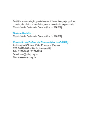 Proibida a reprodução parcial ou total deste livro, seja qual for
o meio, eletrônico e mecânico, sem a permissão expressa da
Comissão de Defesa do Consumidor da OAB/RJ
Texto e Revisão
Comissão de Defesa do Consumidor da OAB/RJ
Comissão de Defesa do Consumidor da OAB/RJ
Av. Marechal Câmara. 150 / 7º andar – Castelo
CEP: 20020-080 – Rio de Janeiro – RJ
Tels.: 2272-2053 / 2272-2054
E-mail: cdc@oabrj.org.br
Site: www.oab-rj.org.br
 