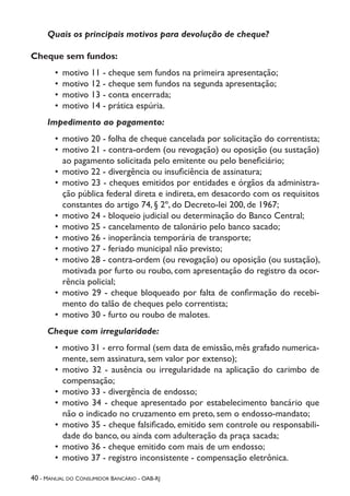 40 - Manual do Consumidor Bancário - OAB-RJ
Quais os principais motivos para devolução de cheque?
Cheque sem fundos:
•	 motivo 11 - cheque sem fundos na primeira apresentação;
•	 motivo 12 - cheque sem fundos na segunda apresentação;
•	 motivo 13 - conta encerrada;
•	 motivo 14 - prática espúria.
Impedimento ao pagamento:
•	 motivo 20 - folha de cheque cancelada por solicitação do correntista;
•	 motivo 21 - contra-ordem (ou revogação) ou oposição (ou sustação)
ao pagamento solicitada pelo emitente ou pelo beneficiário;
•	 motivo 22 - divergência ou insuficiência de assinatura;
•	 motivo 23 - cheques emitidos por entidades e órgãos da administra-
ção pública federal direta e indireta, em desacordo com os requisitos
constantes do artigo 74, § 2º, do Decreto-lei 200, de 1967;
•	 motivo 24 - bloqueio judicial ou determinação do Banco Central;
•	 motivo 25 - cancelamento de talonário pelo banco sacado;
•	 motivo 26 - inoperância temporária de transporte;
•	 motivo 27 - feriado municipal não previsto;
•	 motivo 28 - contra-ordem (ou revogação) ou oposição (ou sustação),
motivada por furto ou roubo, com apresentação do registro da ocor-
rência policial;
•	 motivo 29 - cheque bloqueado por falta de confirmação do recebi-
mento do talão de cheques pelo correntista;
•	 motivo 30 - furto ou roubo de malotes.
Cheque com irregularidade:
•	 motivo 31 - erro formal (sem data de emissão, mês grafado numerica-
mente, sem assinatura, sem valor por extenso);
•	 motivo 32 - ausência ou irregularidade na aplicação do carimbo de
compensação;
•	 motivo 33 - divergência de endosso;
•	 motivo 34 - cheque apresentado por estabelecimento bancário que
não o indicado no cruzamento em preto, sem o endosso-mandato;
•	 motivo 35 - cheque falsificado, emitido sem controle ou responsabili-
dade do banco, ou ainda com adulteração da praça sacada;
•	 motivo 36 - cheque emitido com mais de um endosso;
•	 motivo 37 - registro inconsistente - compensação eletrônica.
 
