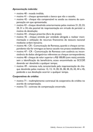 OAB-RJ - Manual do Consumidor Bancário - 41
Apresentação indevida:
•	 motivo 40 - moeda inválida;
•	 motivo 41 - cheque apresentado a banco que não o sacado;
•	 motivo 42 - cheque não compensável na sessão ou sistema de com-
pensação em que apresentado;
•	 motivo 43 - cheque devolvido anteriormente pelos motivos 21,22,23,
24, 31 e 34, não passível de reapresentação em virtude de persistir o
motivo da devolução;
•	 motivo 44 - cheque prescrito (fora do prazo);
•	 motivo 45 - cheque emitido por entidade obrigada a realizar movi-
mentação e utilização de recursos financeiros do tesouro nacional
mediante ordem bancária;
•	 motivo 46 - CR - Comunicação de Remessa,quando o cheque corres-
pondente não for entregue ao banco sacado nos prazos estabelecidos;
•	 motivo 47 - CR - Comunicação de Remessa com ausência ou incon-
sistência de dados obrigatórios referentes ao cheque correspondente;
•	 motivo 48 - cheque de valor superior a R$ 100,00 (cem reais),emitido
sem a identificação do beneficiário, acaso encaminhado ao SCCOP,
devendo ser devolvido a qualquer tempo;
•	 motivo 49 - remessa nula, caracterizada pela reapresentação de che-
que devolvido pelos motivos 12, 13, 14, 20, 25, 28, 30, 35, 43, 44 e 45,
podendo a sua devolução ocorrer a qualquer tempo.
Cooperativas de crédito:
•	 motivo 71 - inadimplemento contratual da cooperativa de crédito no
acordo de compensação.
•	 motivo 72 - contrato de compensação encerrado.
 