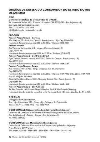42 - Manual do Consumidor Bancário - OAB-RJ
ÓRGÃOS DE DEFESA DO CONSUMIDOR DO ESTADO DO RIO
DE JANEIRO
CDC
Comissão de Defesa do Consumidor da OAB/RJ
Av. Marechal Câmara, 150 / 7º andar - Castelo - CEP 20020-080 - Rio de Janeiro - RJ
Secretaria das Comissões Especiais
Tels.: 2272-2053 / 2272-2054
cdc@oabrj.org.br - www.oab-rj.org.br
PROCON
Procon PoupaTempo - Carioca
Rua da Ajuda, 05 - Subsolo - Centro - Rio de Janeiro / RJ - Cep: 20040-000
Horário de Funcionamento das 8:00 às 17:00hs - Telefone: 2333-0021
Procon Niterói
RuaVisconde de Sepetiba, 519 - térreo - Centro - Niterói / RJ
Cep: 24030-106
Horário de Funcionamento das 09:00 às 17:00hs - Telefone: 2719-5177
Procon PoupaTempo - Central do Brasil
Pça Cristiano Ottoni - subsolo, s/n - Ed. D. Pedro II - Centro - Rio de Janeiro / RJ
Cep: 20221-250
Horário de Funcionamento das 8:00 às 17:00hs - Telefone: 2334-5197
Procon PoupaTempo - Bangu
Rua Fonseca, 240 - 2º Pav. - Bangu Shopping - Rio de Janeiro / RJ
Cep:21820-005
Horário de Funcionamento das 8:00 às 17:00hs - Telefone: 3107-7026/ 3107-7031/ 3107-7032
Procon São João de Meriti
Rodovia Presidente Dutra, 4200 - Shopping Grande Rio - Rio de Janeiro / RJ
Cep:25586-140
Horário de Funcionamento das 8:00 às 17:00hs - Telefone: 3668-1054
Procon PoupaTempo - São Gonçalo
Av. São Gonçalo 100, Rodovia Niterói Manilha, Km 8,5, São Gonçalo Shopping
Horário de atendimento: de segunda a sexta- feira, das 8h às 18h, e aos sábados, das 9h às 13h.
DECON-RJ
Delegacia do Consumidor
Rua Major RubensVaz, 170 - Gávea - RJ - Delegacia do Consumidor
Tels.: 2332-2915 - 2332-2916 - Fax: 2332-9917
CODECON ALERJ (Assembléia Legislativa do Rio de Janeiro)
Comissão de Defesa do Consumidor da Assembléia Legislativa do Rio de Janeiro
Rua da Alfândega, 8 - Térreo - Centro - Rio de Janeiro - RJ
Tel.: 0800-2827060
CODECON Câmara Municipal do Rio de Janeiro
Comissão de Defesa do Consumidor da Câmara Municipal do Rio de Janeiro
Praça Floriano 51/27º andar
Tels.: 0800-2852121 - 3814-1371 - 3814-1361 - 3814-1366 - 3814-1370
 